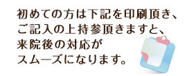 初めての方は下記を印刷頂き、ご記入の上持参頂きますと、来院後の対応がスムーズになります。