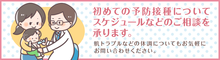 初めての予防接種についてスケジュールなどのご相談を承ります。肌トラブルなどの体調についてもお気軽にお問い合わせください。